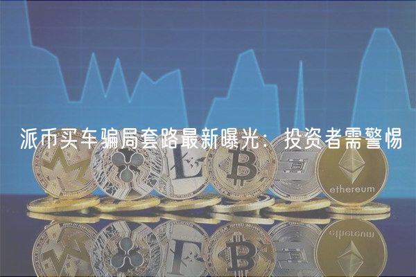 派币买车骗局套路最新曝光：投资者需警惕