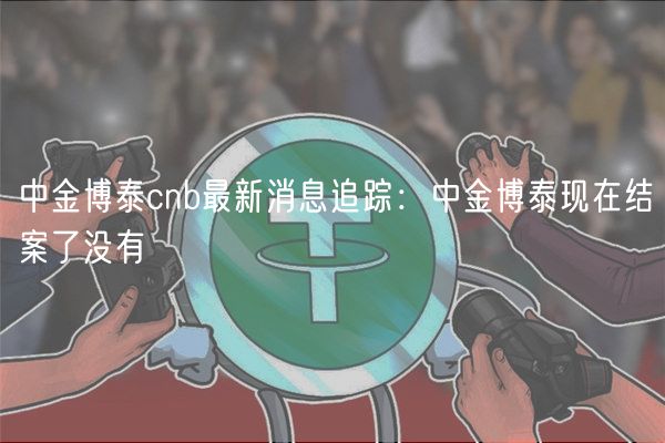 中金博泰cnb最新消息追踪：中金博泰现在结案了没有